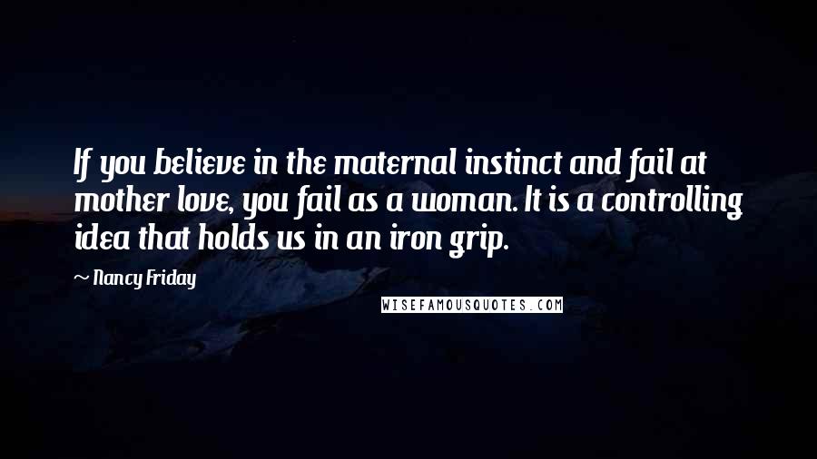 Nancy Friday Quotes: If you believe in the maternal instinct and fail at mother love, you fail as a woman. It is a controlling idea that holds us in an iron grip.