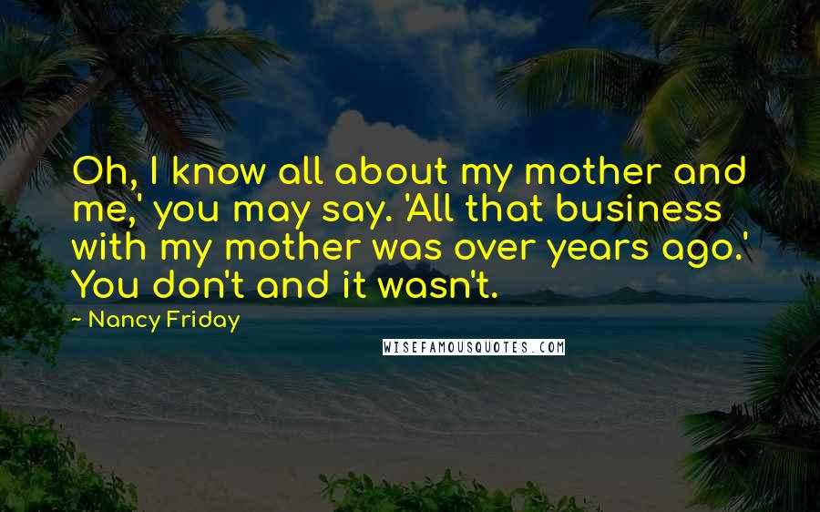 Nancy Friday Quotes: Oh, I know all about my mother and me,' you may say. 'All that business with my mother was over years ago.' You don't and it wasn't.