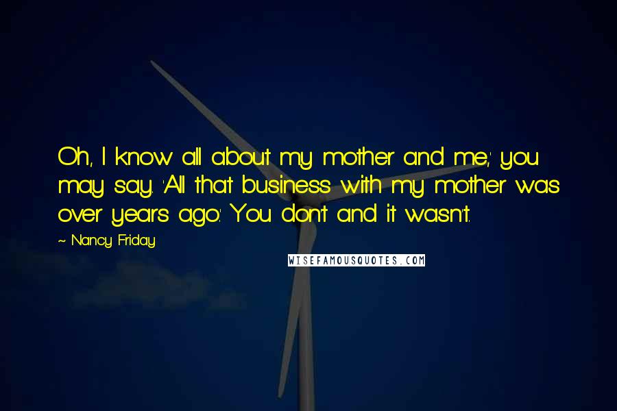 Nancy Friday Quotes: Oh, I know all about my mother and me,' you may say. 'All that business with my mother was over years ago.' You don't and it wasn't.