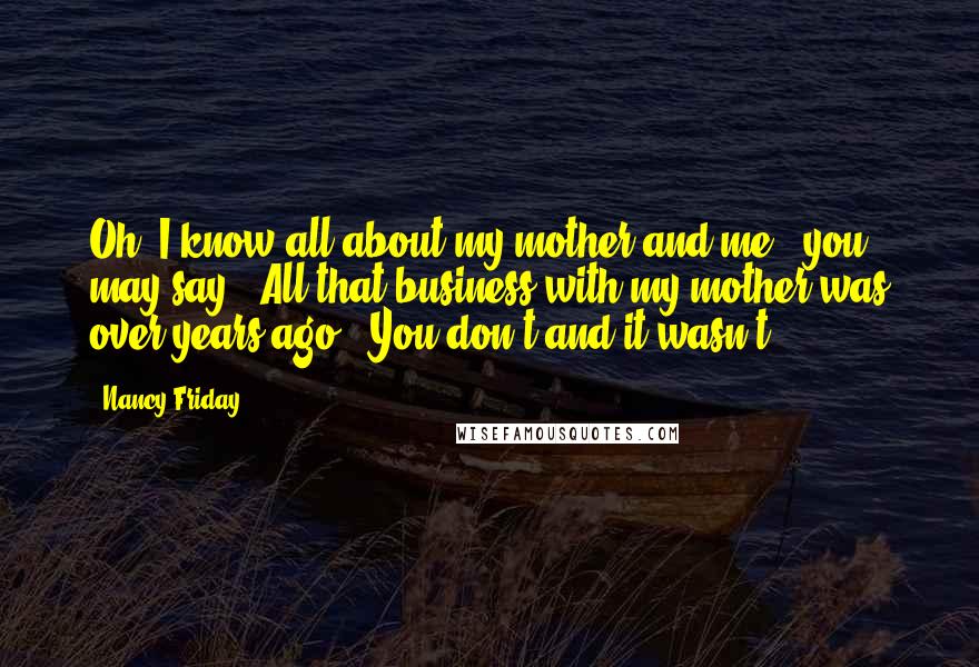 Nancy Friday Quotes: Oh, I know all about my mother and me,' you may say. 'All that business with my mother was over years ago.' You don't and it wasn't.