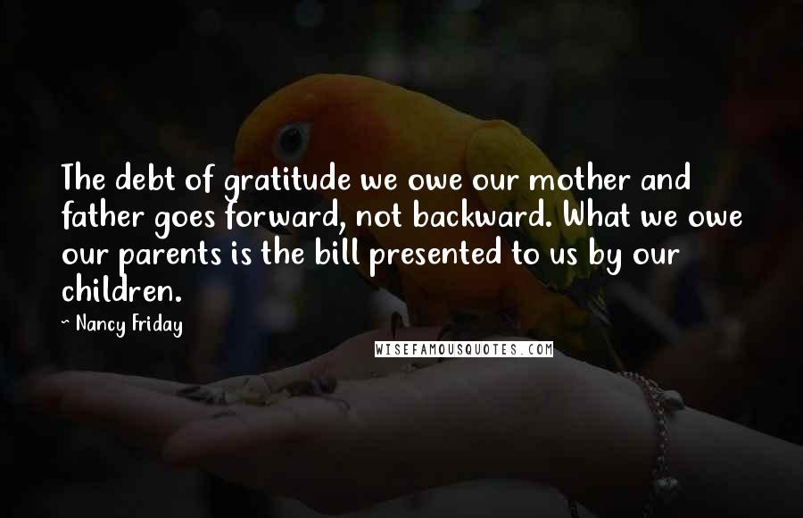 Nancy Friday Quotes: The debt of gratitude we owe our mother and father goes forward, not backward. What we owe our parents is the bill presented to us by our children.