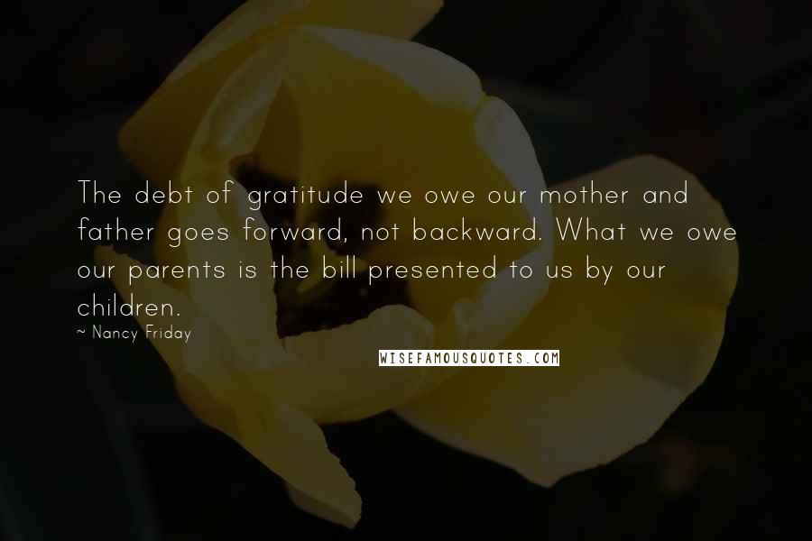 Nancy Friday Quotes: The debt of gratitude we owe our mother and father goes forward, not backward. What we owe our parents is the bill presented to us by our children.