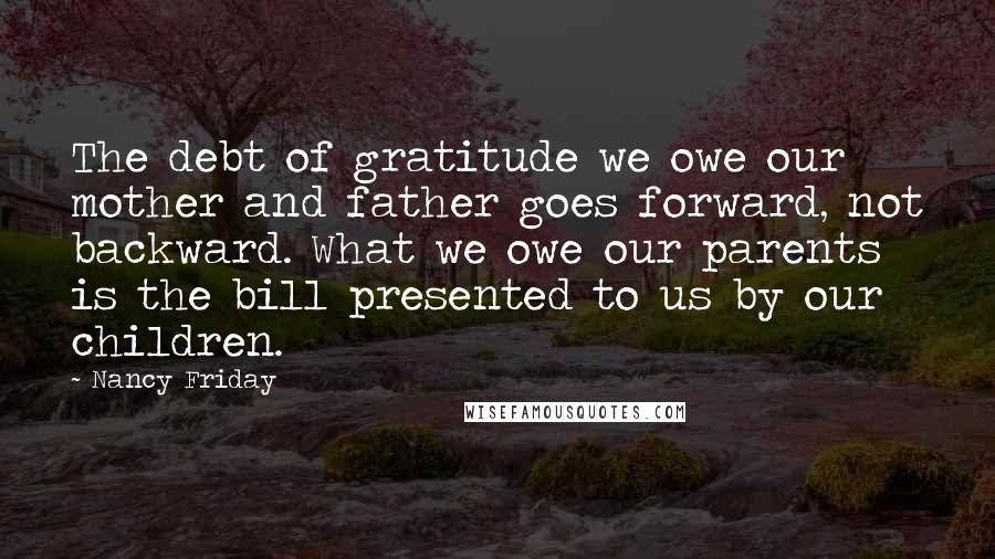 Nancy Friday Quotes: The debt of gratitude we owe our mother and father goes forward, not backward. What we owe our parents is the bill presented to us by our children.