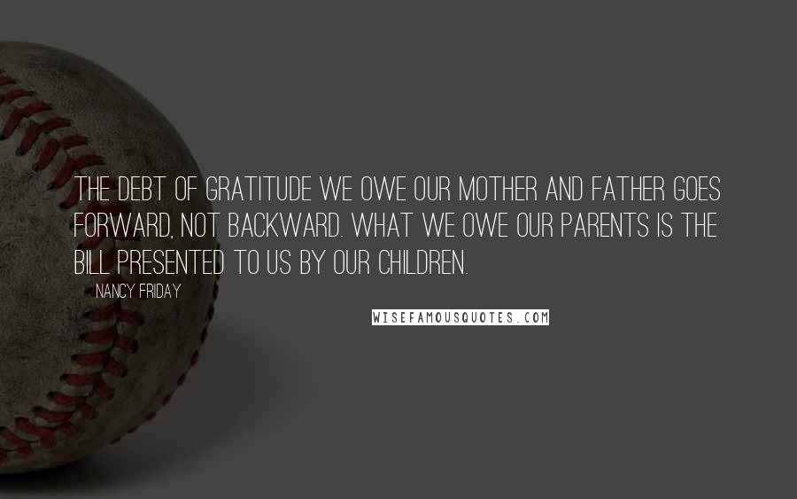 Nancy Friday Quotes: The debt of gratitude we owe our mother and father goes forward, not backward. What we owe our parents is the bill presented to us by our children.