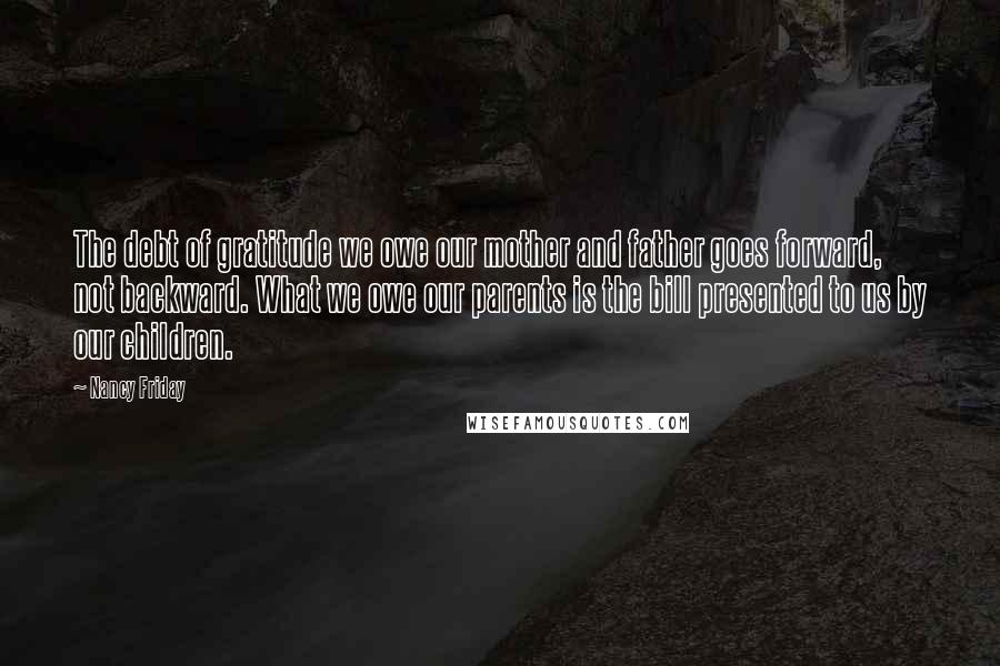 Nancy Friday Quotes: The debt of gratitude we owe our mother and father goes forward, not backward. What we owe our parents is the bill presented to us by our children.