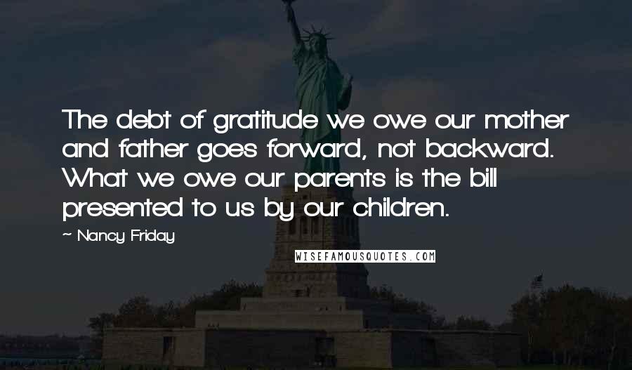 Nancy Friday Quotes: The debt of gratitude we owe our mother and father goes forward, not backward. What we owe our parents is the bill presented to us by our children.