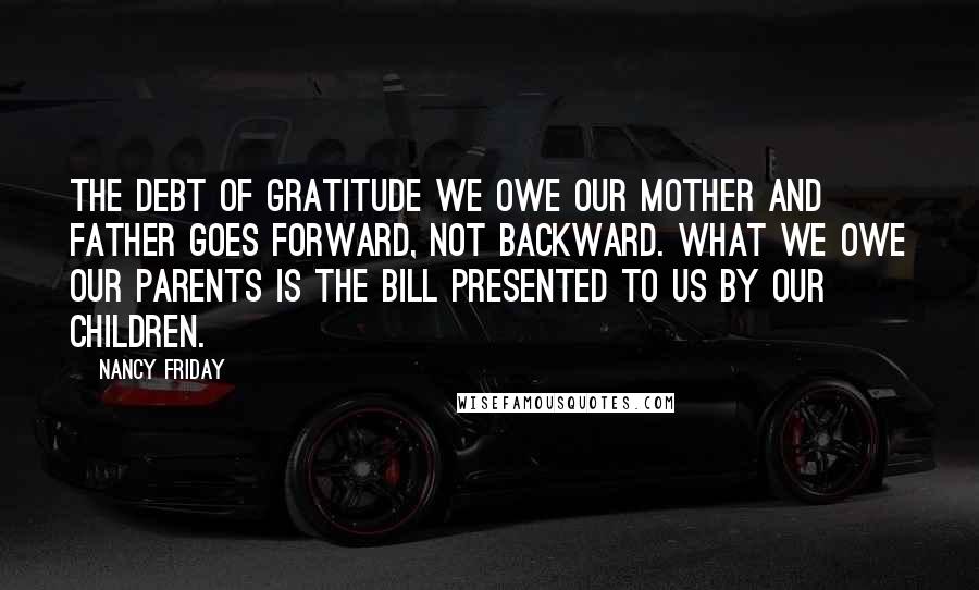 Nancy Friday Quotes: The debt of gratitude we owe our mother and father goes forward, not backward. What we owe our parents is the bill presented to us by our children.