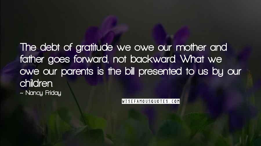 Nancy Friday Quotes: The debt of gratitude we owe our mother and father goes forward, not backward. What we owe our parents is the bill presented to us by our children.