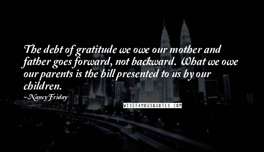 Nancy Friday Quotes: The debt of gratitude we owe our mother and father goes forward, not backward. What we owe our parents is the bill presented to us by our children.