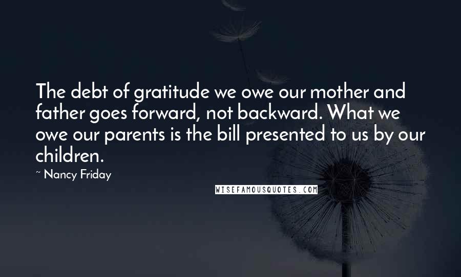 Nancy Friday Quotes: The debt of gratitude we owe our mother and father goes forward, not backward. What we owe our parents is the bill presented to us by our children.