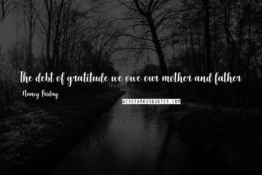 Nancy Friday Quotes: The debt of gratitude we owe our mother and father goes forward, not backward. What we owe our parents is the bill presented to us by our children.