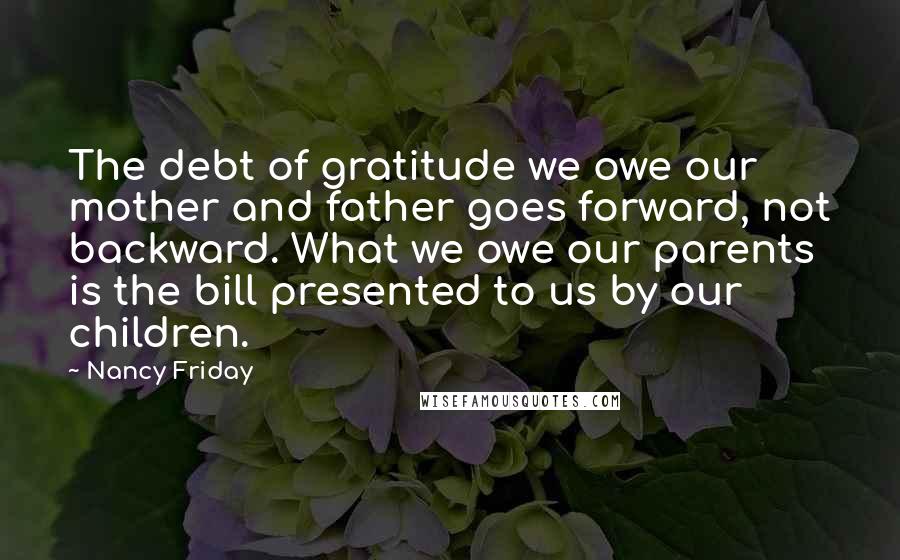 Nancy Friday Quotes: The debt of gratitude we owe our mother and father goes forward, not backward. What we owe our parents is the bill presented to us by our children.