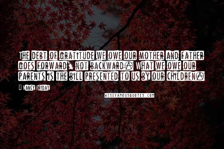 Nancy Friday Quotes: The debt of gratitude we owe our mother and father goes forward, not backward. What we owe our parents is the bill presented to us by our children.