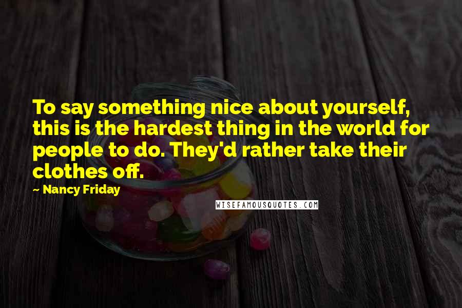 Nancy Friday Quotes: To say something nice about yourself, this is the hardest thing in the world for people to do. They'd rather take their clothes off.