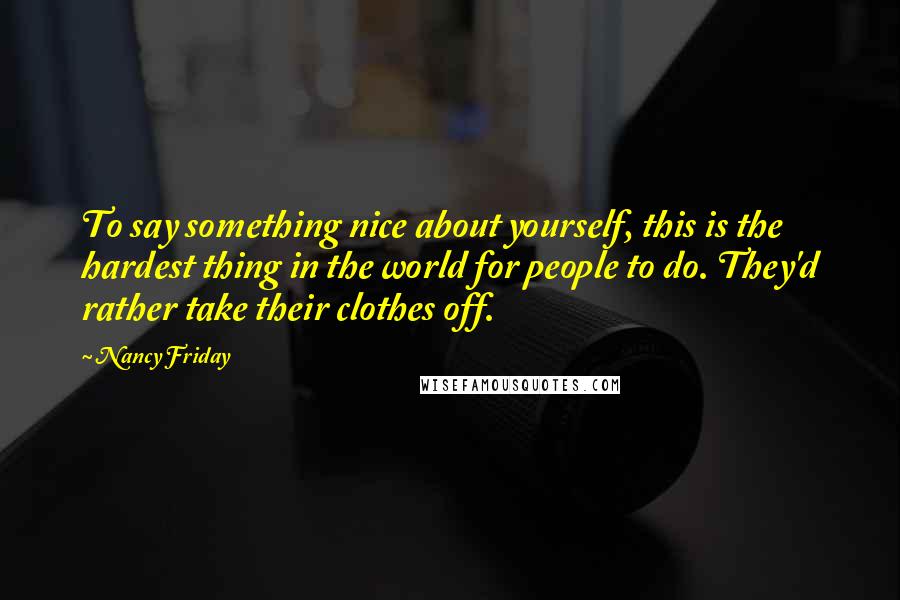 Nancy Friday Quotes: To say something nice about yourself, this is the hardest thing in the world for people to do. They'd rather take their clothes off.