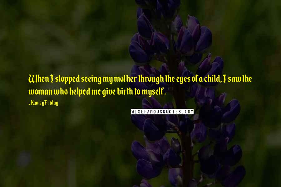 Nancy Friday Quotes: When I stopped seeing my mother through the eyes of a child, I saw the woman who helped me give birth to myself.