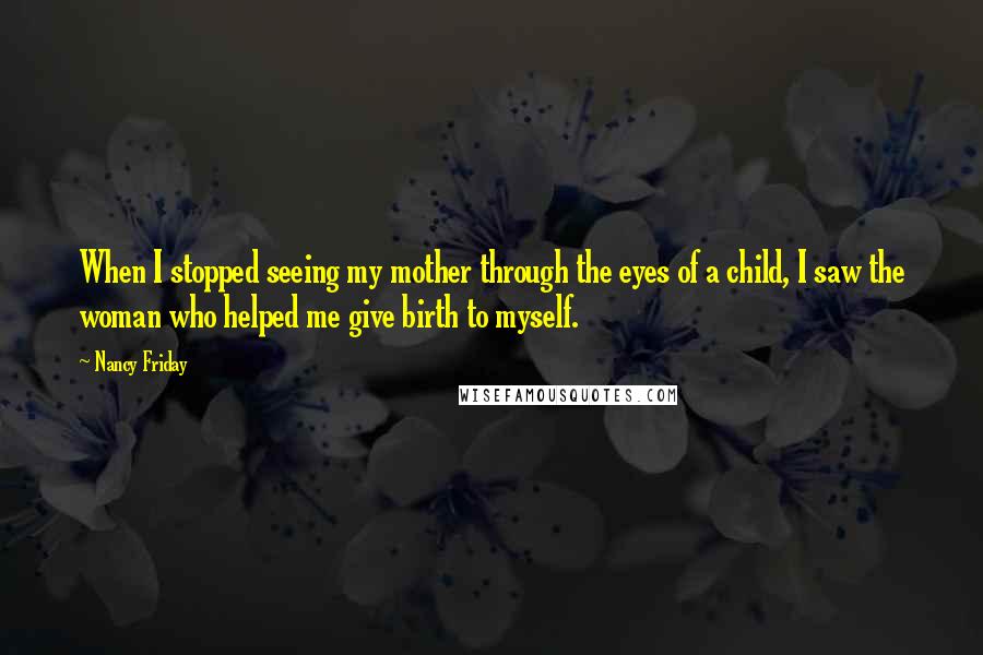 Nancy Friday Quotes: When I stopped seeing my mother through the eyes of a child, I saw the woman who helped me give birth to myself.