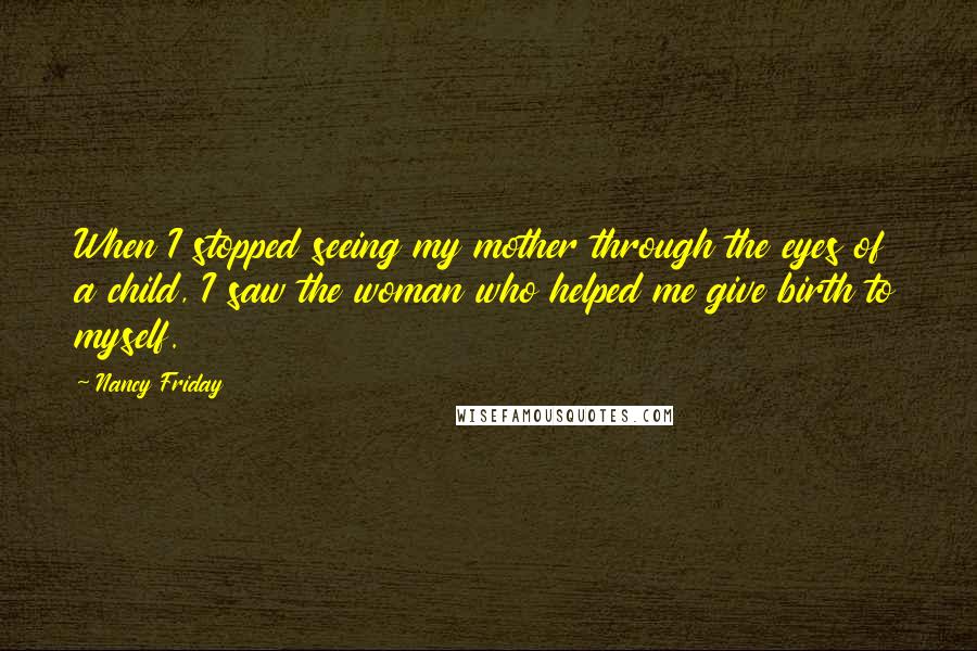 Nancy Friday Quotes: When I stopped seeing my mother through the eyes of a child, I saw the woman who helped me give birth to myself.
