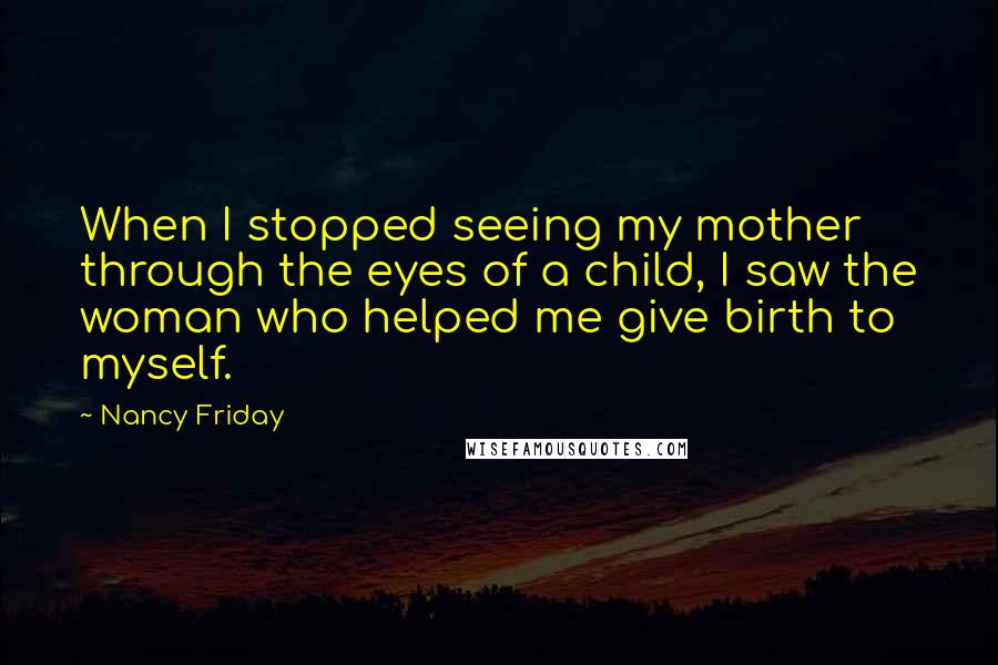 Nancy Friday Quotes: When I stopped seeing my mother through the eyes of a child, I saw the woman who helped me give birth to myself.