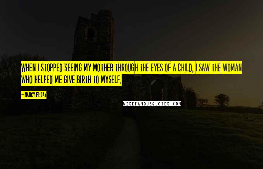 Nancy Friday Quotes: When I stopped seeing my mother through the eyes of a child, I saw the woman who helped me give birth to myself.