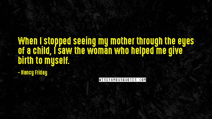 Nancy Friday Quotes: When I stopped seeing my mother through the eyes of a child, I saw the woman who helped me give birth to myself.