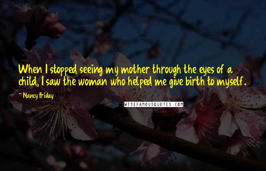 Nancy Friday Quotes: When I stopped seeing my mother through the eyes of a child, I saw the woman who helped me give birth to myself.