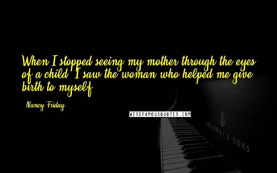 Nancy Friday Quotes: When I stopped seeing my mother through the eyes of a child, I saw the woman who helped me give birth to myself.