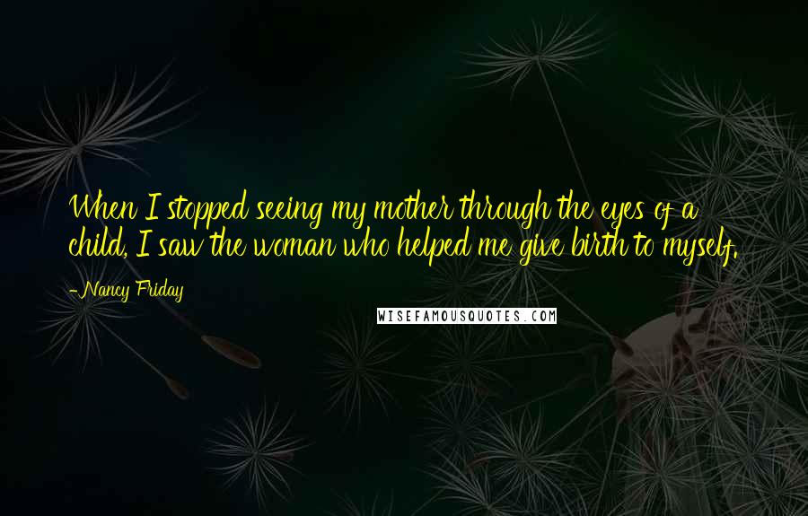 Nancy Friday Quotes: When I stopped seeing my mother through the eyes of a child, I saw the woman who helped me give birth to myself.