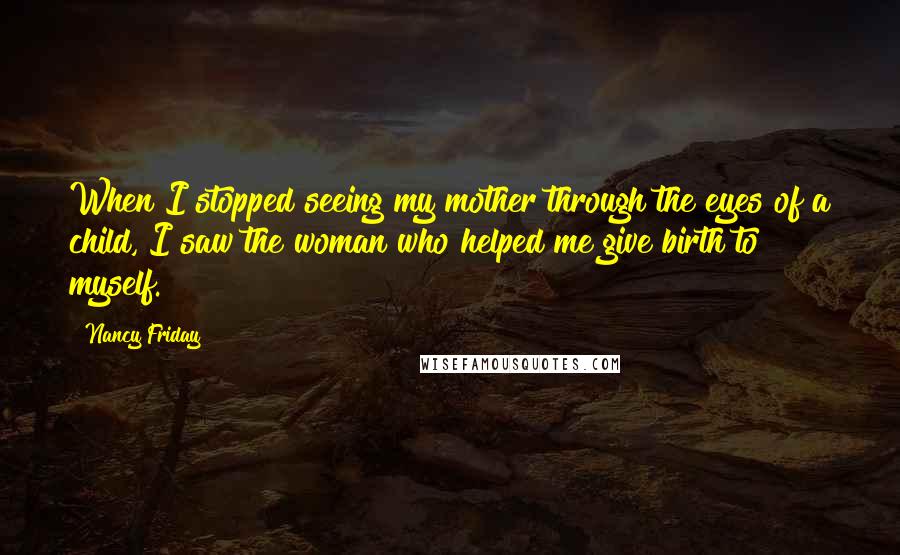 Nancy Friday Quotes: When I stopped seeing my mother through the eyes of a child, I saw the woman who helped me give birth to myself.