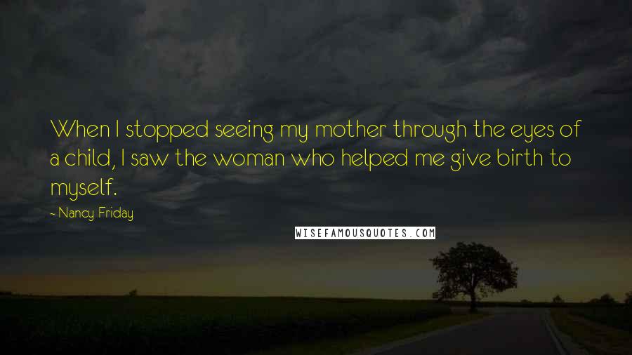 Nancy Friday Quotes: When I stopped seeing my mother through the eyes of a child, I saw the woman who helped me give birth to myself.