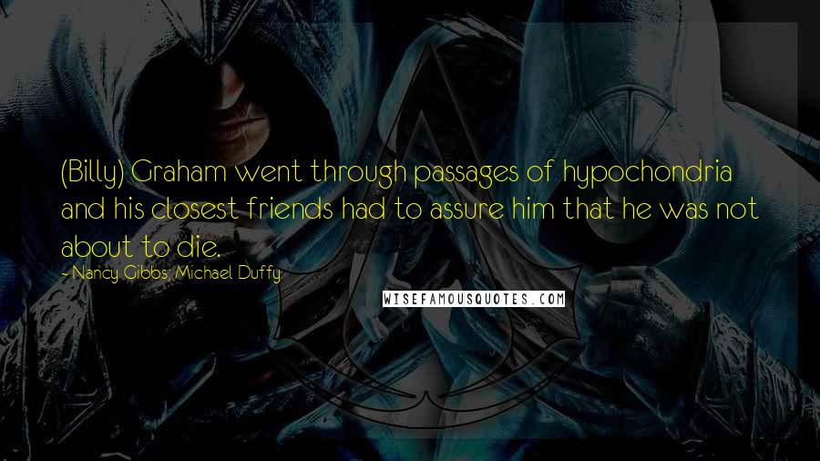 Nancy Gibbs; Michael Duffy Quotes: (Billy) Graham went through passages of hypochondria and his closest friends had to assure him that he was not about to die.