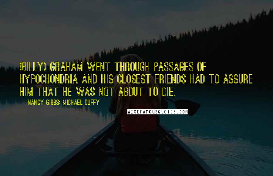 Nancy Gibbs; Michael Duffy Quotes: (Billy) Graham went through passages of hypochondria and his closest friends had to assure him that he was not about to die.