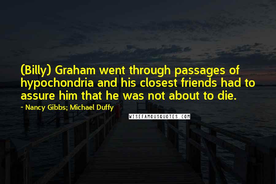 Nancy Gibbs; Michael Duffy Quotes: (Billy) Graham went through passages of hypochondria and his closest friends had to assure him that he was not about to die.