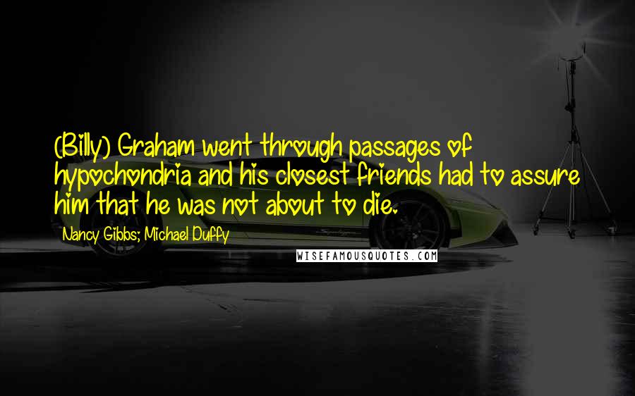 Nancy Gibbs; Michael Duffy Quotes: (Billy) Graham went through passages of hypochondria and his closest friends had to assure him that he was not about to die.