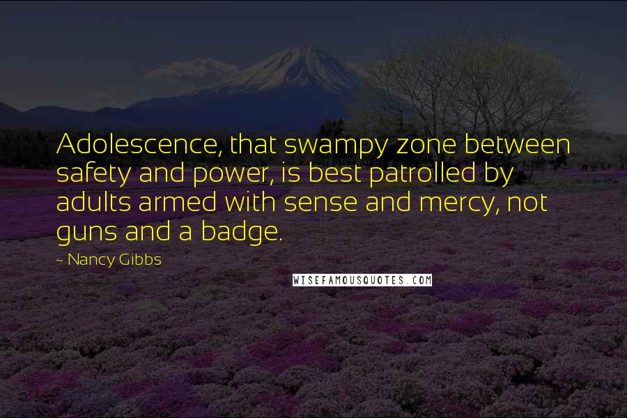 Nancy Gibbs Quotes: Adolescence, that swampy zone between safety and power, is best patrolled by adults armed with sense and mercy, not guns and a badge.