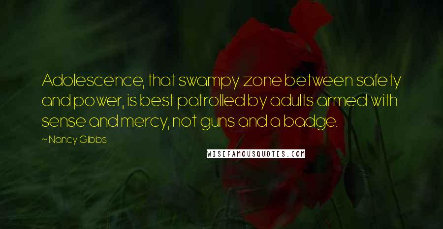 Nancy Gibbs Quotes: Adolescence, that swampy zone between safety and power, is best patrolled by adults armed with sense and mercy, not guns and a badge.