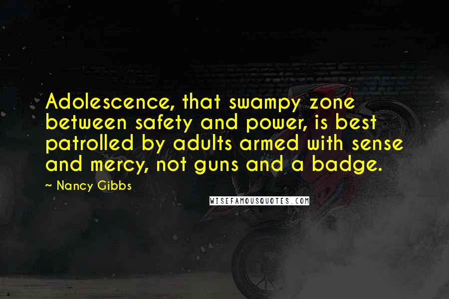 Nancy Gibbs Quotes: Adolescence, that swampy zone between safety and power, is best patrolled by adults armed with sense and mercy, not guns and a badge.
