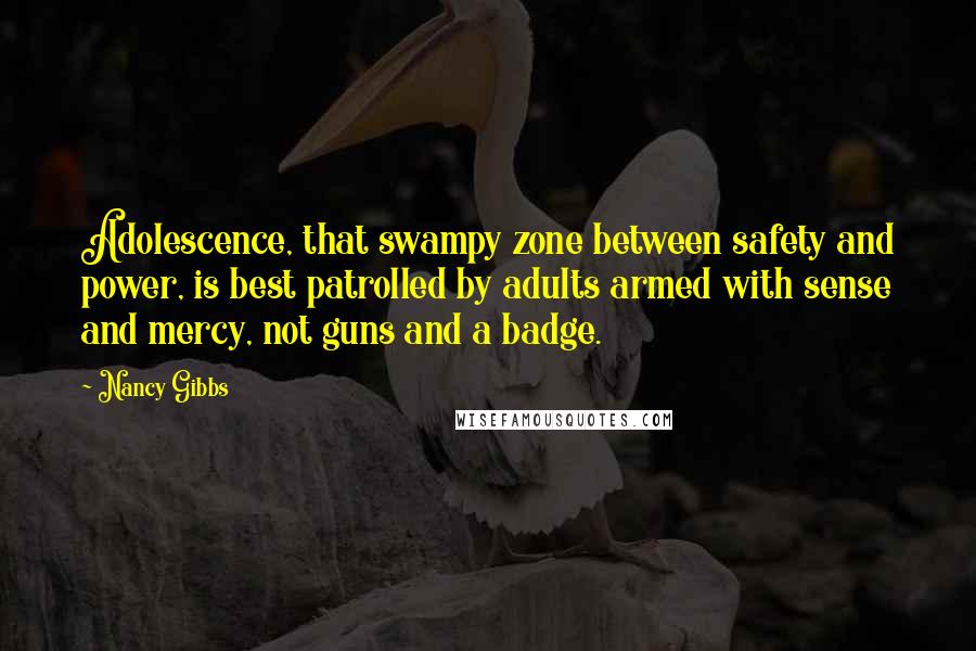 Nancy Gibbs Quotes: Adolescence, that swampy zone between safety and power, is best patrolled by adults armed with sense and mercy, not guns and a badge.