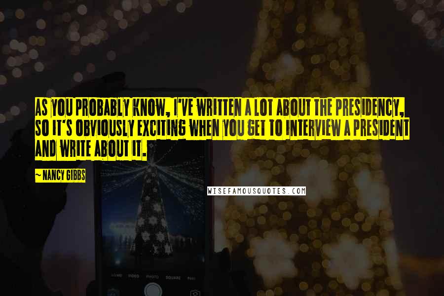 Nancy Gibbs Quotes: As you probably know, I've written a lot about the presidency, so it's obviously exciting when you get to interview a president and write about it.