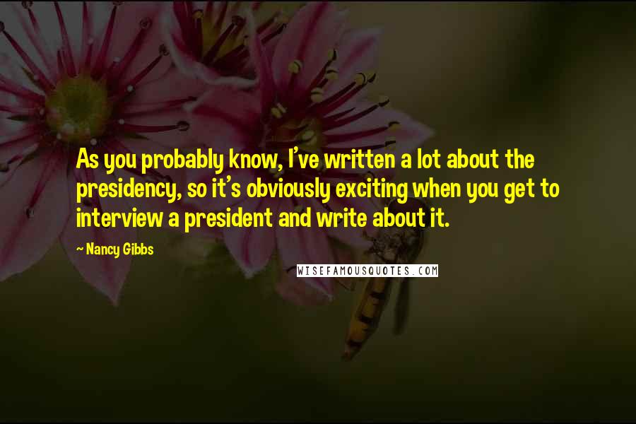 Nancy Gibbs Quotes: As you probably know, I've written a lot about the presidency, so it's obviously exciting when you get to interview a president and write about it.