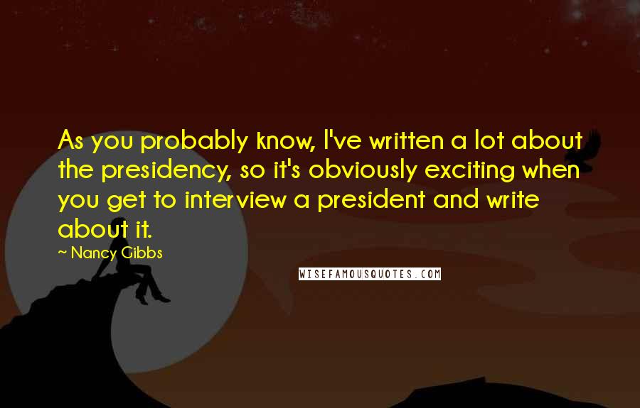 Nancy Gibbs Quotes: As you probably know, I've written a lot about the presidency, so it's obviously exciting when you get to interview a president and write about it.