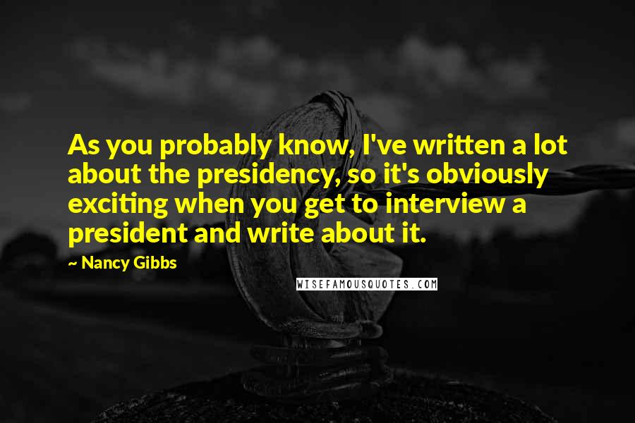 Nancy Gibbs Quotes: As you probably know, I've written a lot about the presidency, so it's obviously exciting when you get to interview a president and write about it.