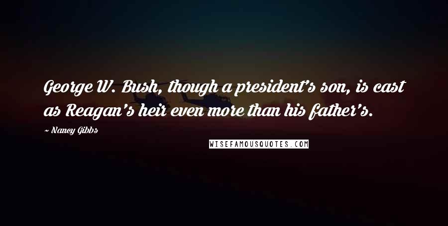 Nancy Gibbs Quotes: George W. Bush, though a president's son, is cast as Reagan's heir even more than his father's.