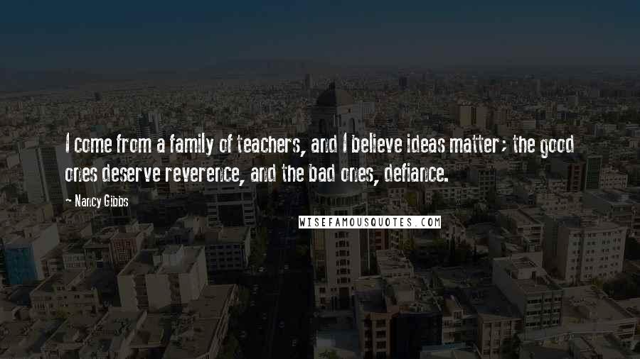 Nancy Gibbs Quotes: I come from a family of teachers, and I believe ideas matter; the good ones deserve reverence, and the bad ones, defiance.