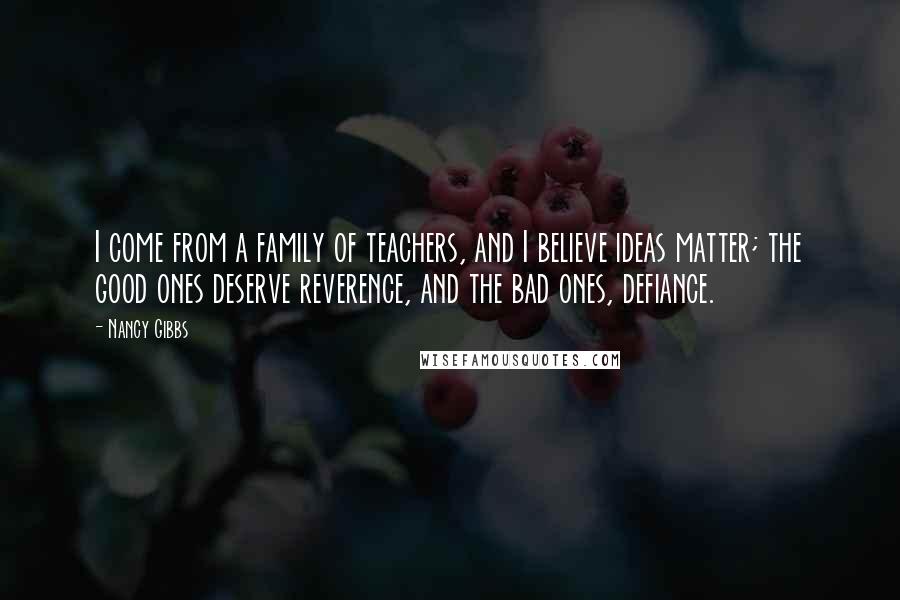 Nancy Gibbs Quotes: I come from a family of teachers, and I believe ideas matter; the good ones deserve reverence, and the bad ones, defiance.