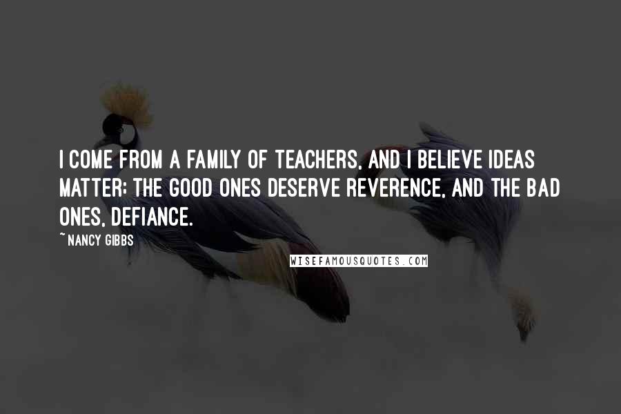 Nancy Gibbs Quotes: I come from a family of teachers, and I believe ideas matter; the good ones deserve reverence, and the bad ones, defiance.