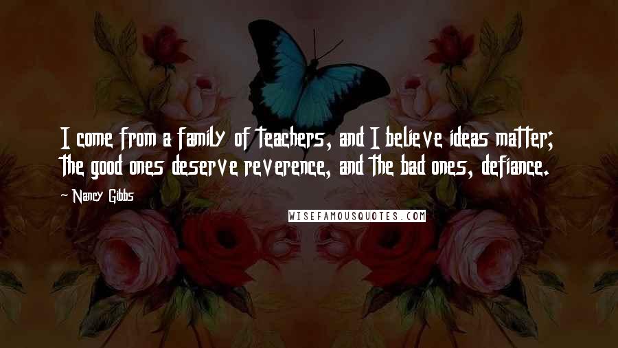 Nancy Gibbs Quotes: I come from a family of teachers, and I believe ideas matter; the good ones deserve reverence, and the bad ones, defiance.