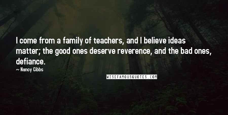 Nancy Gibbs Quotes: I come from a family of teachers, and I believe ideas matter; the good ones deserve reverence, and the bad ones, defiance.