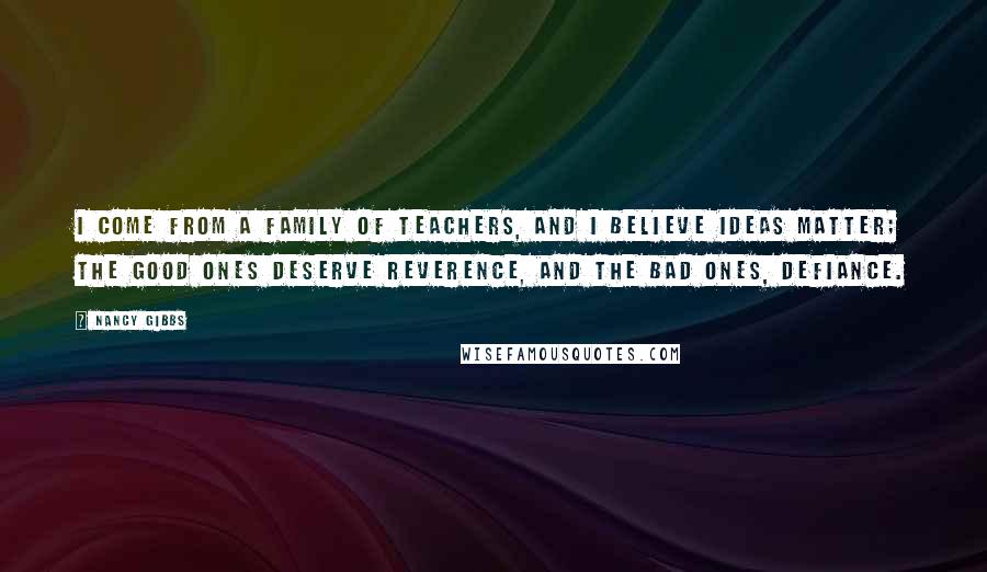 Nancy Gibbs Quotes: I come from a family of teachers, and I believe ideas matter; the good ones deserve reverence, and the bad ones, defiance.