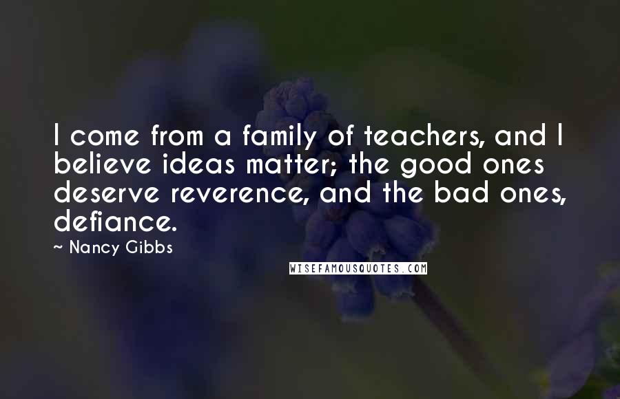 Nancy Gibbs Quotes: I come from a family of teachers, and I believe ideas matter; the good ones deserve reverence, and the bad ones, defiance.